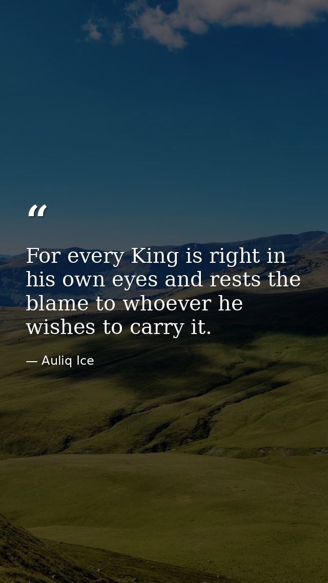 For every King is right in his own eyes and rests the blame to whoever he wishes to carry it. — Auliq Ice