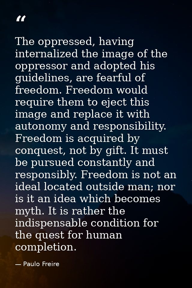The oppressed, having internalized the image of the oppressor and adopted his guidelines, are fearful of freedom. Freedo — Paulo Freire