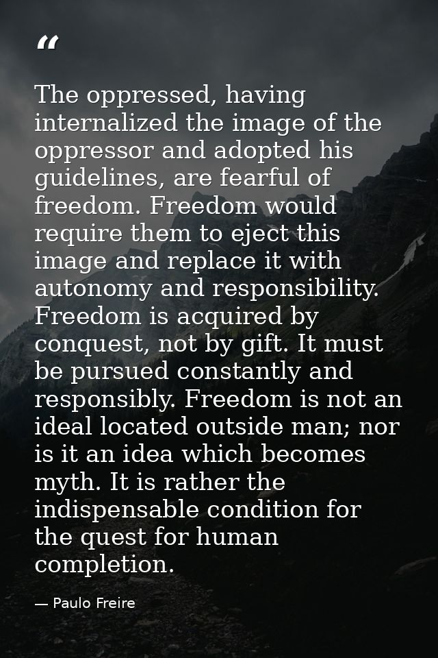 The oppressed, having internalized the image of the oppressor and adopted his guidelines, are fearful of freedom. Freedo — Paulo Freire