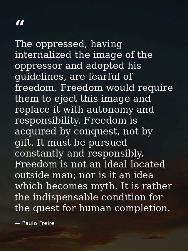 The oppressed, having internalized the image of the oppressor and adopted his guidelines, are fearful of freedom. Freedo — Paulo Freire