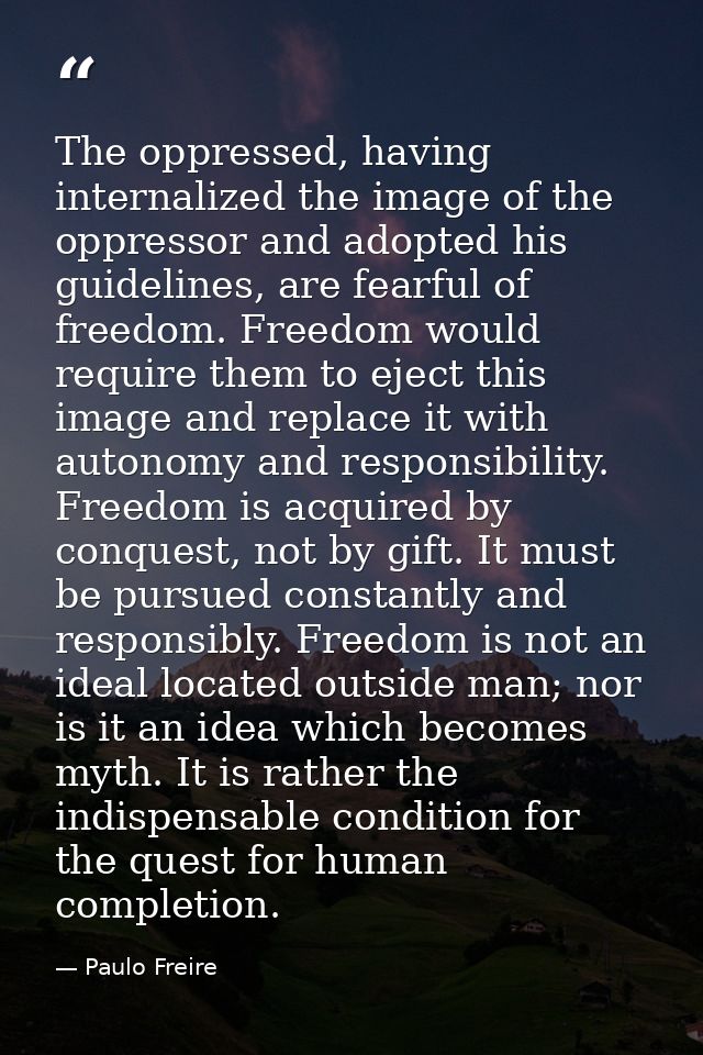 The oppressed, having internalized the image of the oppressor and adopted his guidelines, are fearful of freedom. Freedo — Paulo Freire