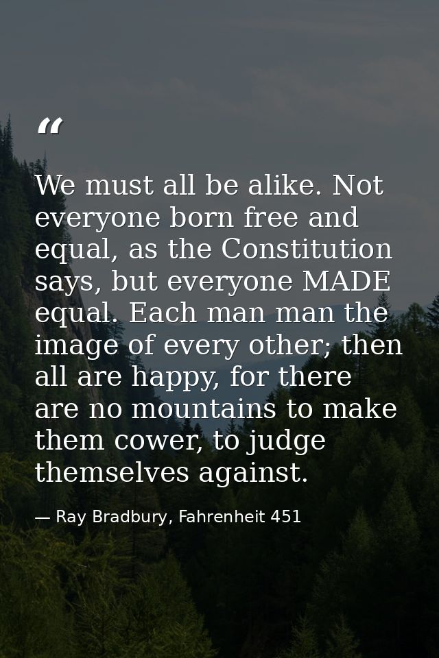 We must all be alike. Not everyone born free and equal, as the Constitution says, but everyone MADE equal. Each man man  — Ray Bradbury, Fahrenheit 451