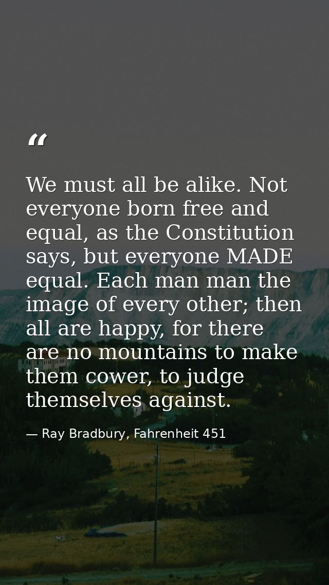 We must all be alike. Not everyone born free and equal, as the Constitution says, but everyone MADE equal. Each man man  — Ray Bradbury, Fahrenheit 451