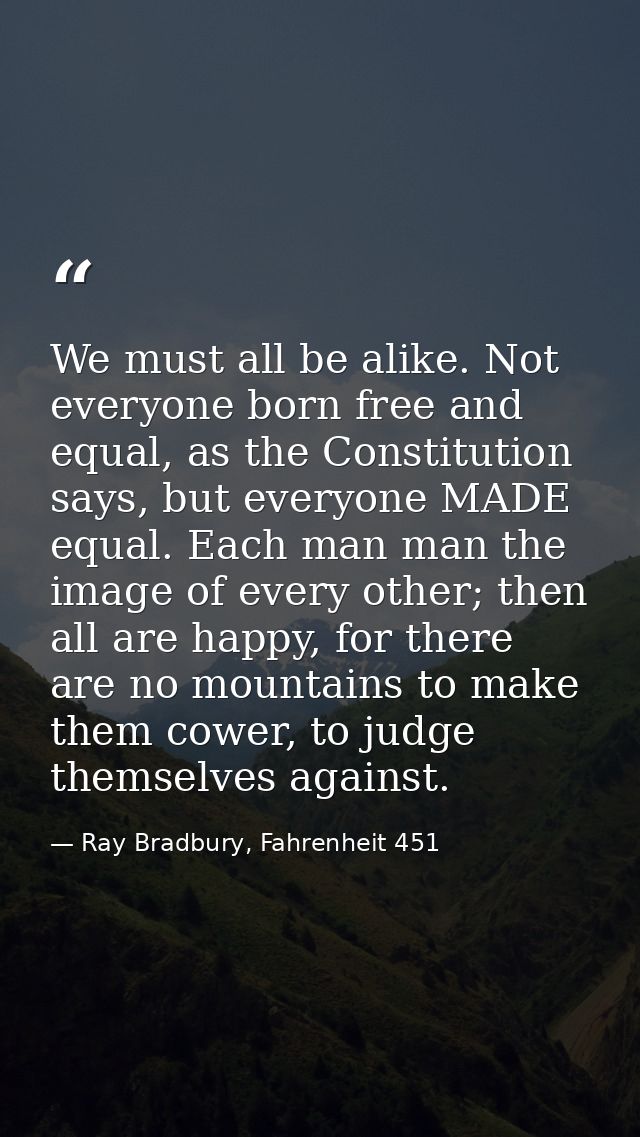 We must all be alike. Not everyone born free and equal, as the Constitution says, but everyone MADE equal. Each man man  — Ray Bradbury, Fahrenheit 451