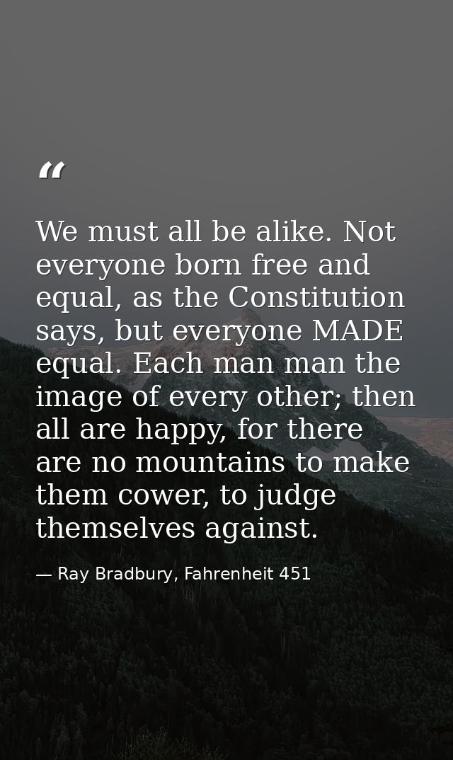 We must all be alike. Not everyone born free and equal, as the Constitution says, but everyone MADE equal. Each man man  — Ray Bradbury, Fahrenheit 451