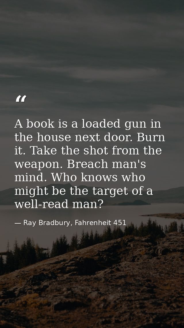 A book is a loaded gun in the house next door. Burn it. Take the shot from the weapon. Breach man's mind. Who knows who  — Ray Bradbury, Fahrenheit 451