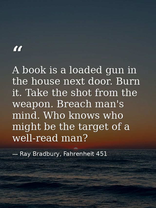 A book is a loaded gun in the house next door. Burn it. Take the shot from the weapon. Breach man's mind. Who knows who  — Ray Bradbury, Fahrenheit 451