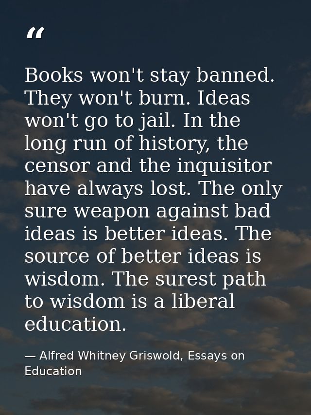 Books won't stay banned. They won't burn. Ideas won't go to jail. In the long run of history, the censor and the inquisi — Alfred Whitney Griswold, Essays on Education