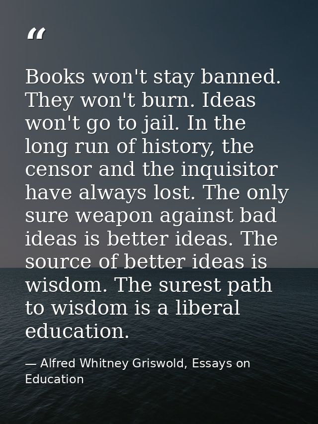 Books won't stay banned. They won't burn. Ideas won't go to jail. In the long run of history, the censor and the inquisi — Alfred Whitney Griswold, Essays on Education