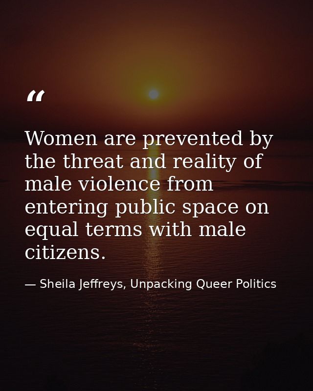 Women are prevented by the threat and reality of male violence from entering public space on equal terms with male citiz — Sheila Jeffreys, Unpacking Queer Politics