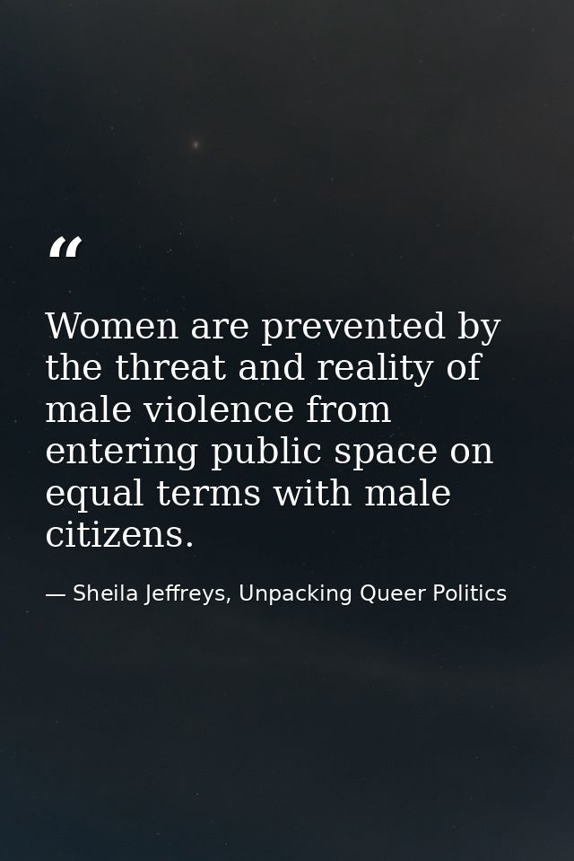 Women are prevented by the threat and reality of male violence from entering public space on equal terms with male citiz — Sheila Jeffreys, Unpacking Queer Politics