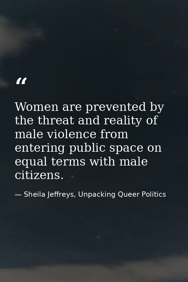 Women are prevented by the threat and reality of male violence from entering public space on equal terms with male citiz — Sheila Jeffreys, Unpacking Queer Politics