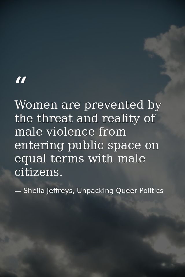 Women are prevented by the threat and reality of male violence from entering public space on equal terms with male citiz — Sheila Jeffreys, Unpacking Queer Politics