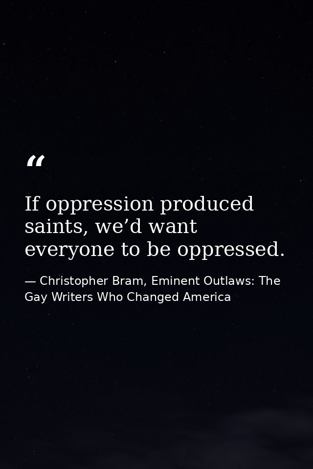 If oppression produced saints, we’d want everyone to be oppressed. — Christopher Bram, Eminent Outlaws: The Gay Writers Who Changed America