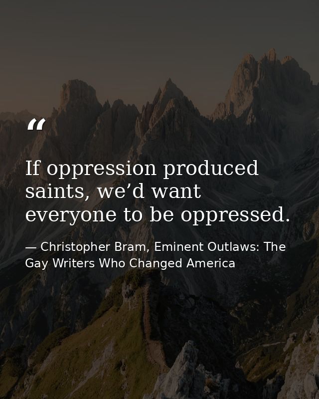 If oppression produced saints, we’d want everyone to be oppressed. — Christopher Bram, Eminent Outlaws: The Gay Writers Who Changed America