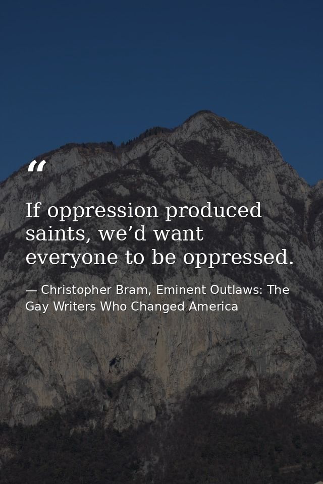 If oppression produced saints, we’d want everyone to be oppressed. — Christopher Bram, Eminent Outlaws: The Gay Writers Who Changed America