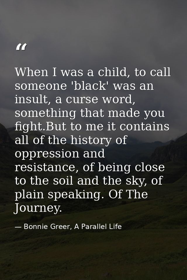 When I was a child, to call someone 'black' was an insult, a curse word, something that made you fight.But to me it cont — Bonnie Greer, A Parallel Life