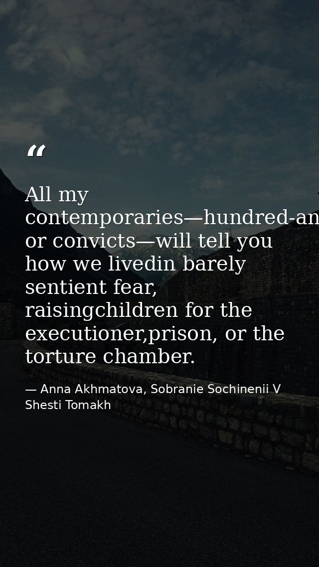 All my contemporaries—hundred-and-fivers or convicts—will tell you how we livedin barely sentient fear, raisingchildren  — Anna Akhmatova, Sobranie Sochinenii V Shesti Tomakh