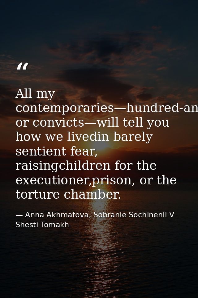 All my contemporaries—hundred-and-fivers or convicts—will tell you how we livedin barely sentient fear, raisingchildren  — Anna Akhmatova, Sobranie Sochinenii V Shesti Tomakh