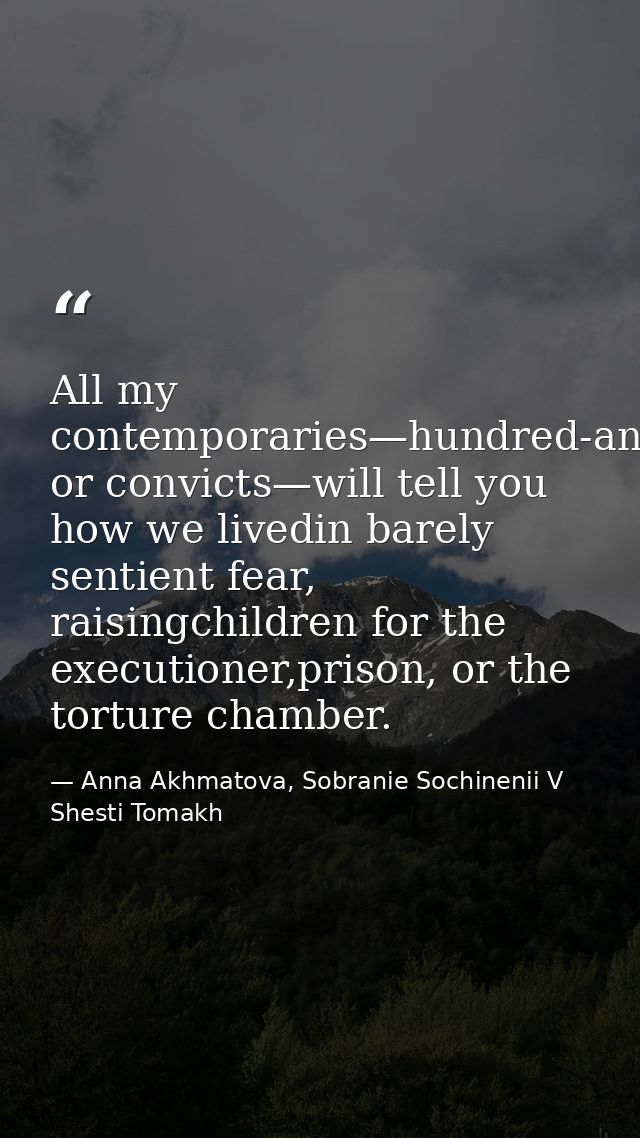 All my contemporaries—hundred-and-fivers or convicts—will tell you how we livedin barely sentient fear, raisingchildren  — Anna Akhmatova, Sobranie Sochinenii V Shesti Tomakh