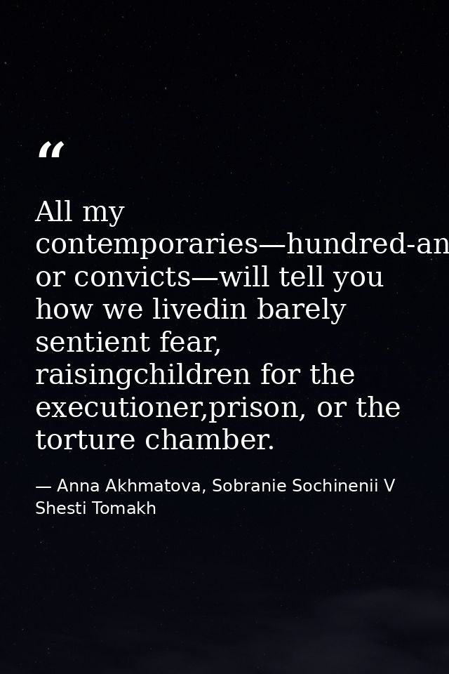 All my contemporaries—hundred-and-fivers or convicts—will tell you how we livedin barely sentient fear, raisingchildren  — Anna Akhmatova, Sobranie Sochinenii V Shesti Tomakh