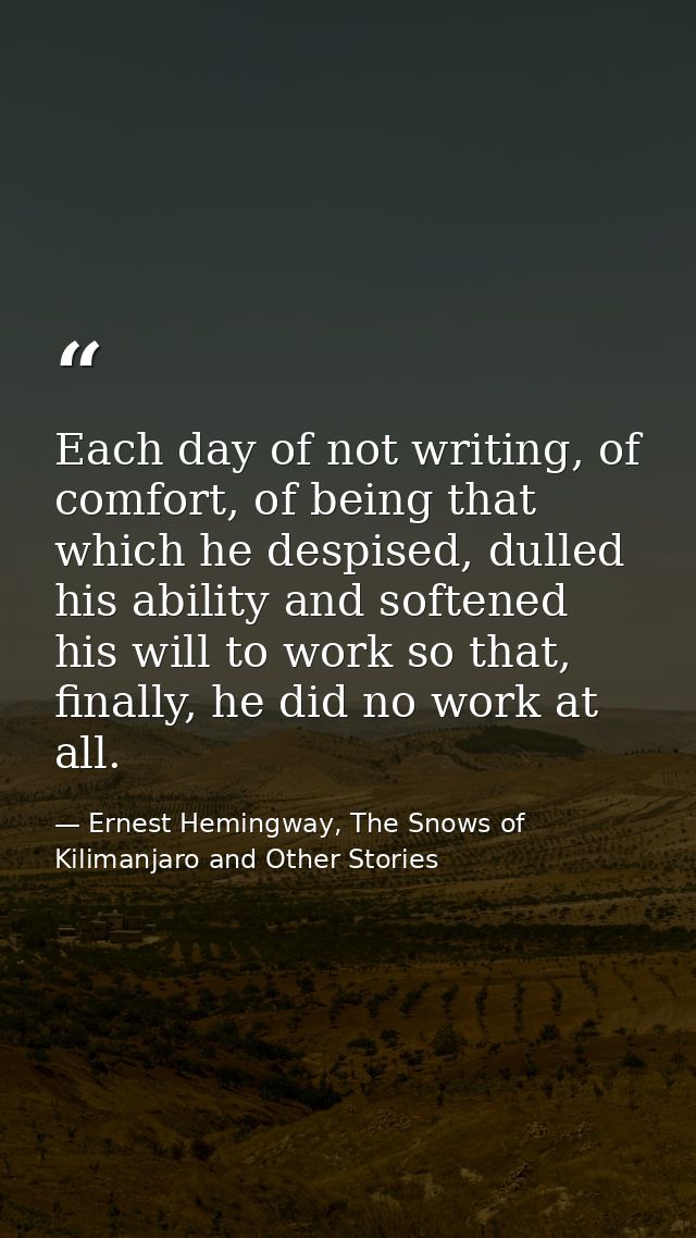 Each day of not writing, of comfort, of being that which he despised, dulled his ability and softened his will to work s — Ernest Hemingway, The Snows of Kilimanjaro and Other Stories