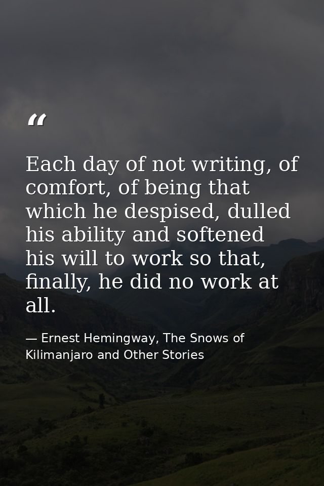 Each day of not writing, of comfort, of being that which he despised, dulled his ability and softened his will to work s — Ernest Hemingway, The Snows of Kilimanjaro and Other Stories