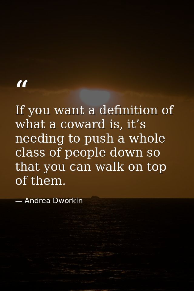 If you want a definition of what a coward is, it’s needing to push a whole class of people down so that you can walk on  — Andrea Dworkin