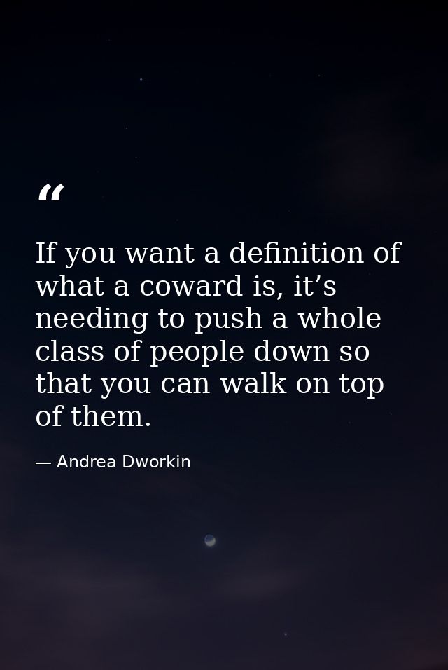 If you want a definition of what a coward is, it’s needing to push a whole class of people down so that you can walk on  — Andrea Dworkin