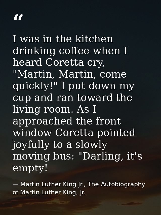 I was in the kitchen drinking coffee when I heard Coretta cry, "Martin, Martin, come quickly!" I put down my cup and ran — Martin Luther King Jr., The Autobiography of Martin Luther King, Jr.
