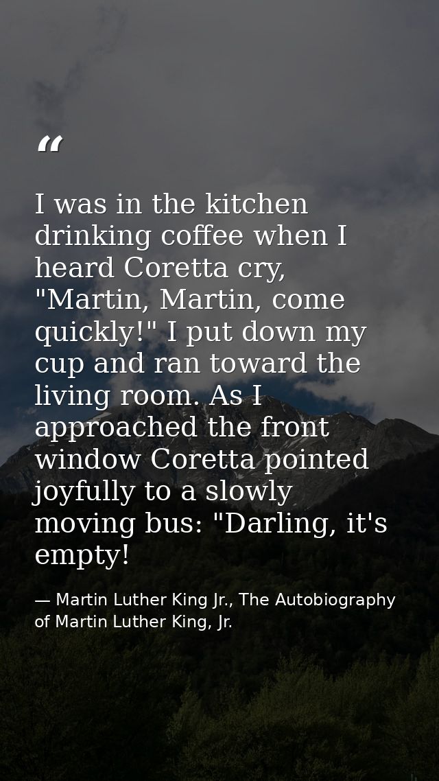 I was in the kitchen drinking coffee when I heard Coretta cry, "Martin, Martin, come quickly!" I put down my cup and ran — Martin Luther King Jr., The Autobiography of Martin Luther King, Jr.