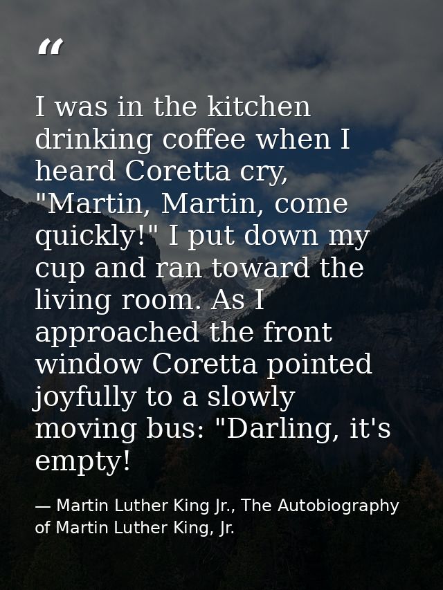 I was in the kitchen drinking coffee when I heard Coretta cry, "Martin, Martin, come quickly!" I put down my cup and ran — Martin Luther King Jr., The Autobiography of Martin Luther King, Jr.