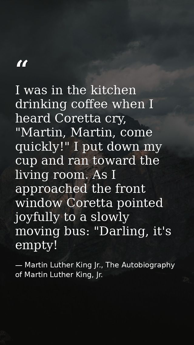 I was in the kitchen drinking coffee when I heard Coretta cry, "Martin, Martin, come quickly!" I put down my cup and ran — Martin Luther King Jr., The Autobiography of Martin Luther King, Jr.