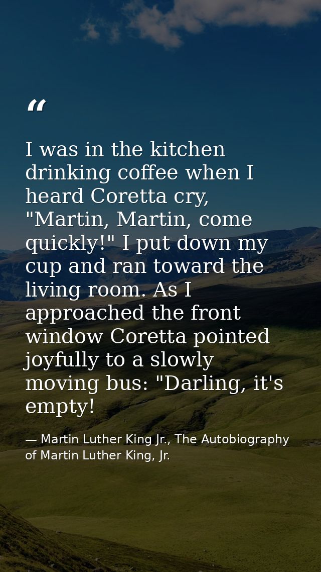I was in the kitchen drinking coffee when I heard Coretta cry, "Martin, Martin, come quickly!" I put down my cup and ran — Martin Luther King Jr., The Autobiography of Martin Luther King, Jr.