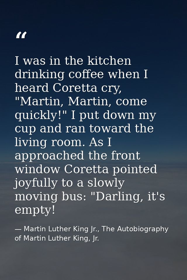 I was in the kitchen drinking coffee when I heard Coretta cry, "Martin, Martin, come quickly!" I put down my cup and ran — Martin Luther King Jr., The Autobiography of Martin Luther King, Jr.