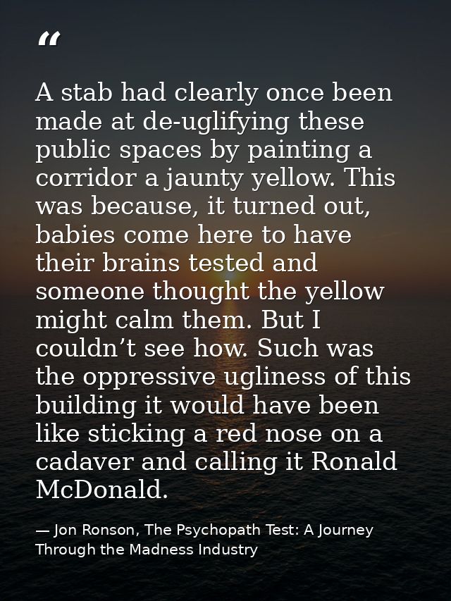 A stab had clearly once been made at de-uglifying these public spaces by painting a corridor a jaunty yellow. This was b — Jon Ronson, The Psychopath Test: A Journey Through the Madness Industry