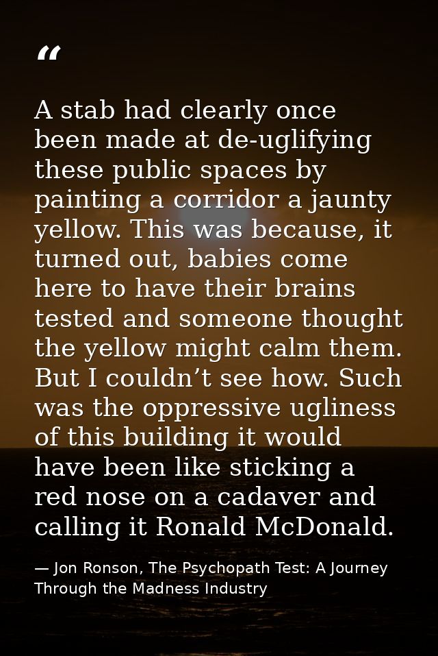 A stab had clearly once been made at de-uglifying these public spaces by painting a corridor a jaunty yellow. This was b — Jon Ronson, The Psychopath Test: A Journey Through the Madness Industry