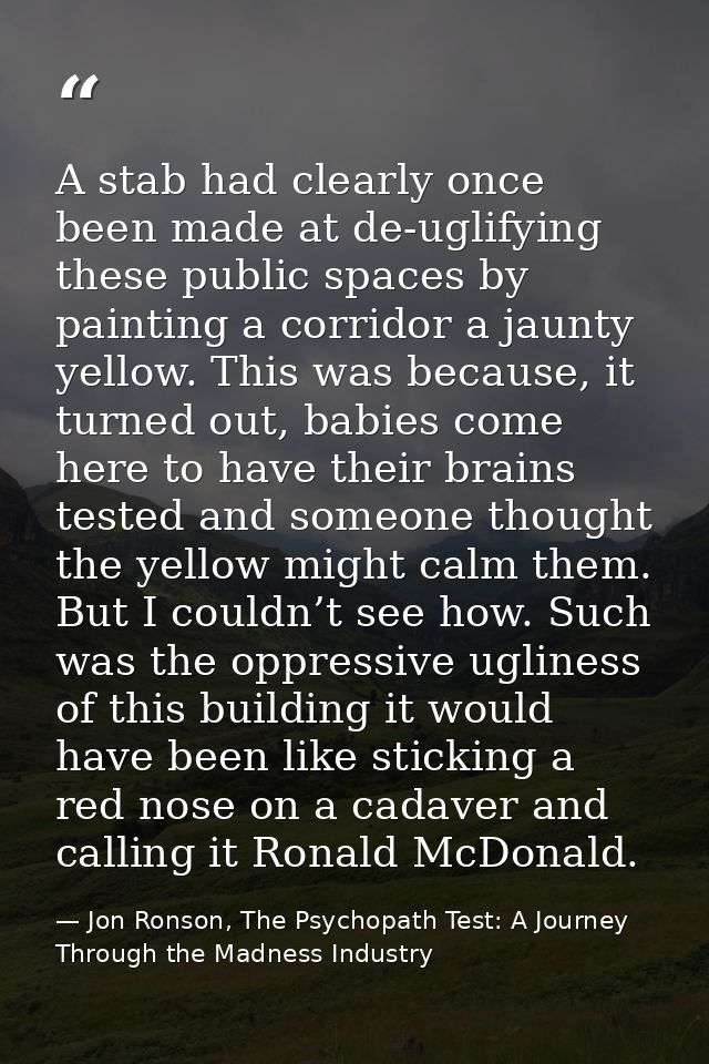 A stab had clearly once been made at de-uglifying these public spaces by painting a corridor a jaunty yellow. This was b — Jon Ronson, The Psychopath Test: A Journey Through the Madness Industry