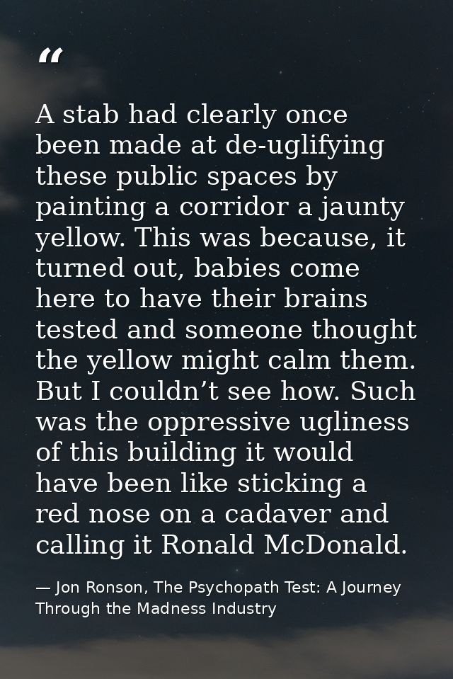 A stab had clearly once been made at de-uglifying these public spaces by painting a corridor a jaunty yellow. This was b — Jon Ronson, The Psychopath Test: A Journey Through the Madness Industry
