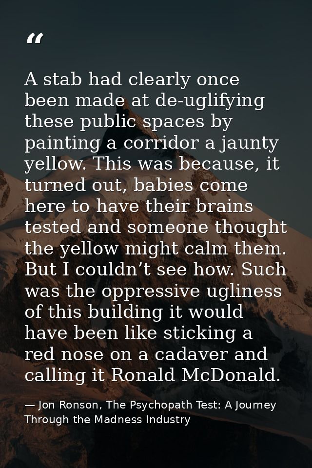 A stab had clearly once been made at de-uglifying these public spaces by painting a corridor a jaunty yellow. This was b — Jon Ronson, The Psychopath Test: A Journey Through the Madness Industry