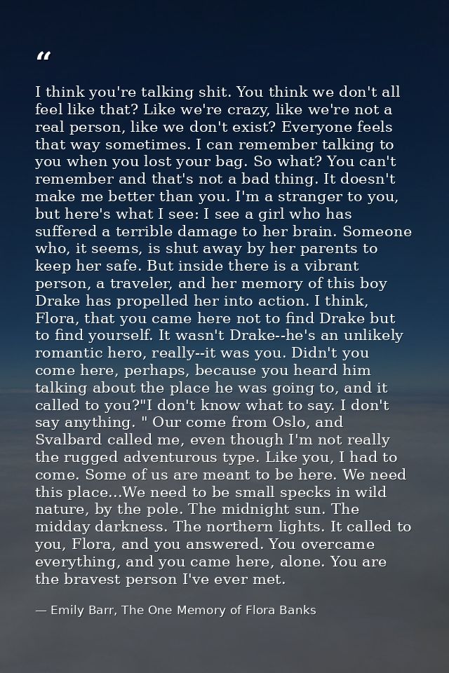 I think you're talking shit. You think we don't all feel like that? Like we're crazy, like we're not a real person, like — Emily Barr, The One Memory of Flora Banks