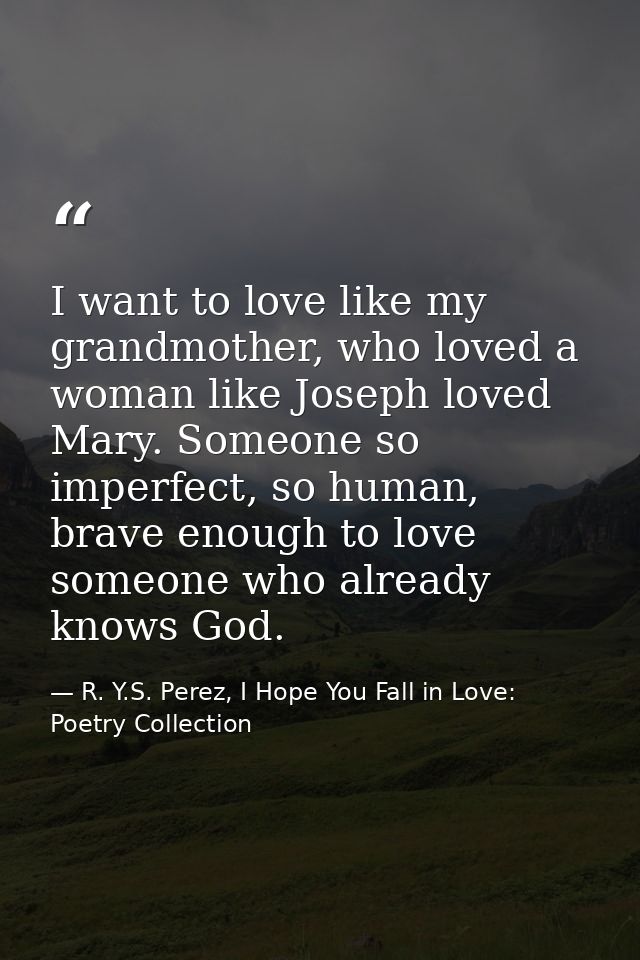I want to love like my grandmother, who loved a woman like Joseph loved Mary. Someone so imperfect, so human, brave enou — R. Y.S. Perez, I Hope You Fall in Love: Poetry Collection