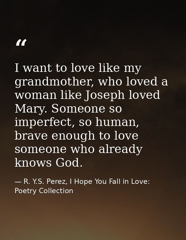 I want to love like my grandmother, who loved a woman like Joseph loved Mary. Someone so imperfect, so human, brave enou — R. Y.S. Perez, I Hope You Fall in Love: Poetry Collection