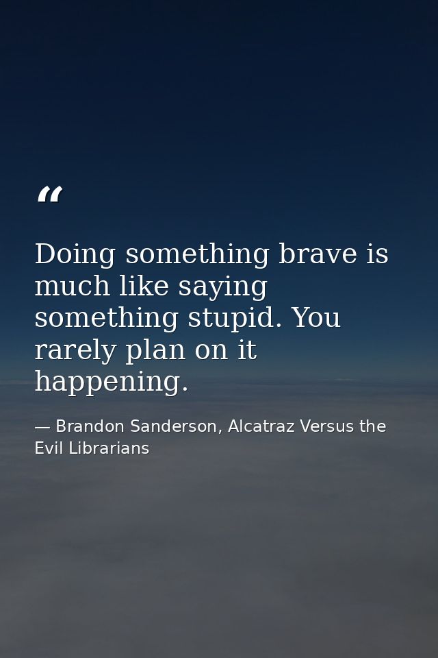 Doing something brave is much like saying something stupid. You rarely plan on it happening. — Brandon Sanderson, Alcatraz Versus the Evil Librarians