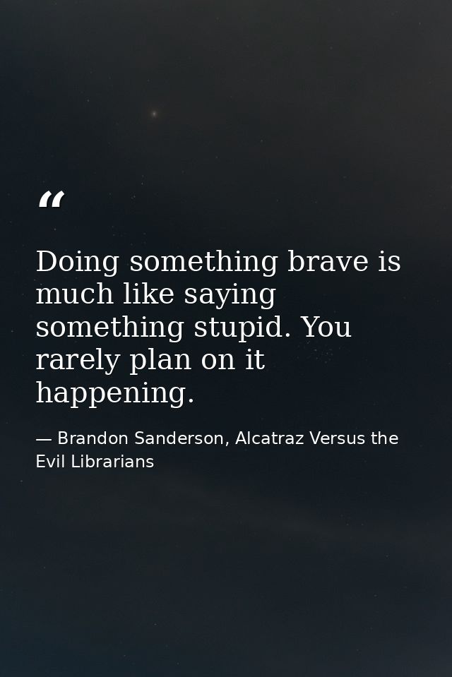 Doing something brave is much like saying something stupid. You rarely plan on it happening. — Brandon Sanderson, Alcatraz Versus the Evil Librarians