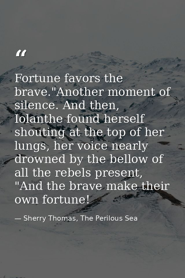 Fortune favors the brave."Another moment of silence. And then, Iolanthe found herself shouting at the top of her lungs,  — Sherry Thomas, The Perilous Sea