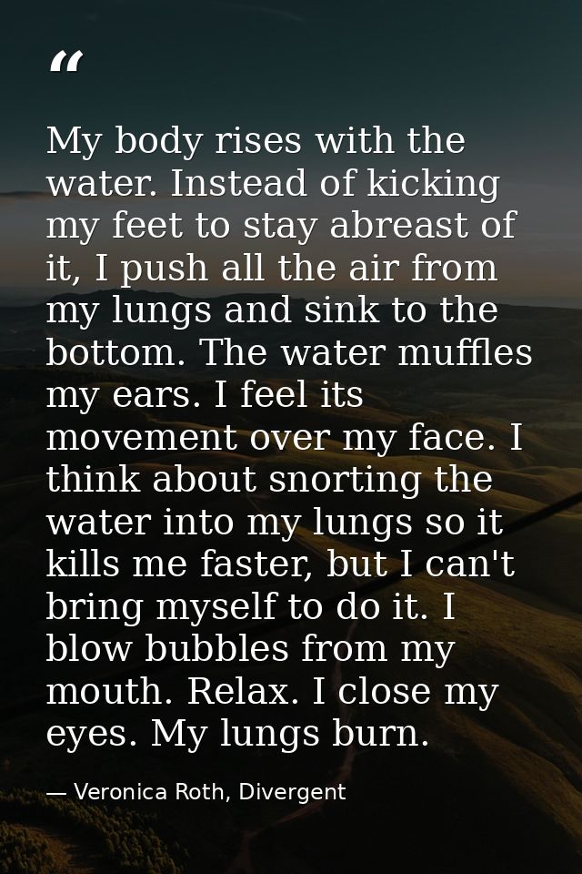 My body rises with the water. Instead of kicking my feet to stay abreast of it, I push all the air from my lungs and sin — Veronica Roth, Divergent