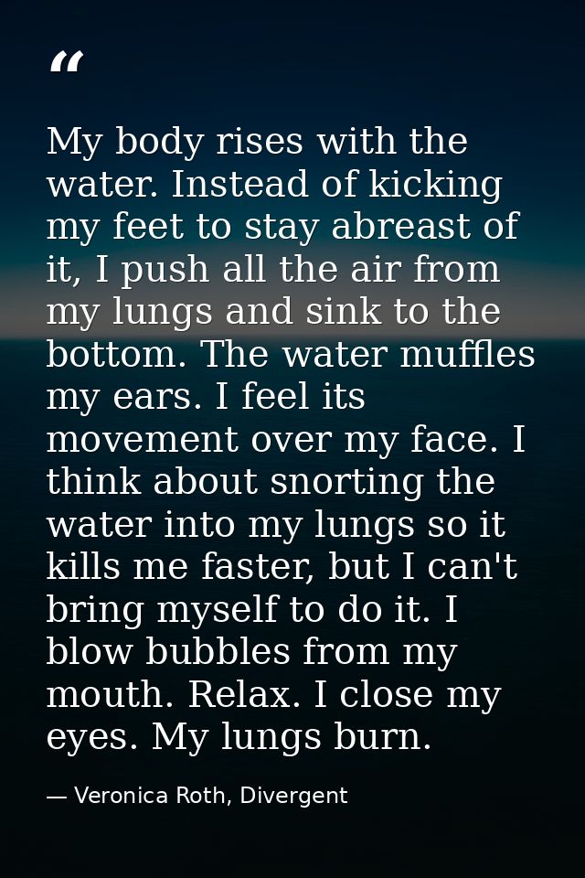 My body rises with the water. Instead of kicking my feet to stay abreast of it, I push all the air from my lungs and sin — Veronica Roth, Divergent