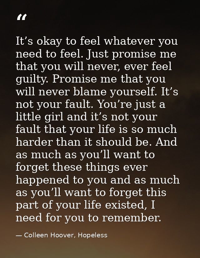 It’s okay to feel whatever you need to feel. Just promise me that you will never, ever feel guilty. Promise me that you  — Colleen Hoover, Hopeless