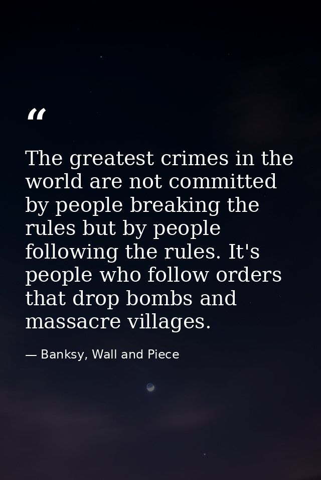 The greatest crimes in the world are not committed by people breaking the rules but by people following the rules. It's  — Banksy, Wall and Piece